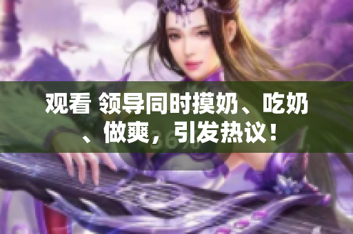 观看 领导同时摸奶、吃奶、做爽，引发热议！