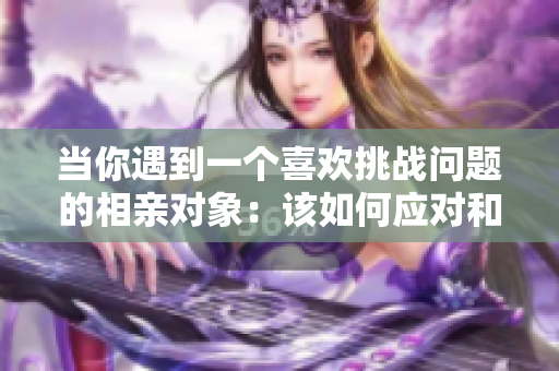 当你遇到一个喜欢挑战问题的相亲对象：该如何应对和保持沟通的技巧