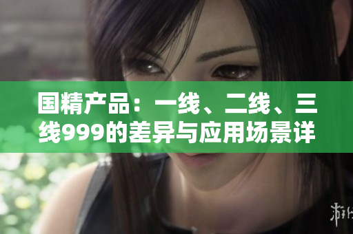 国精产品：一线、二线、三线999的差异与应用场景详解