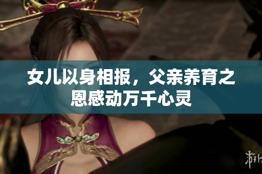 女儿以身相报，父亲养育之恩感动万千心灵
