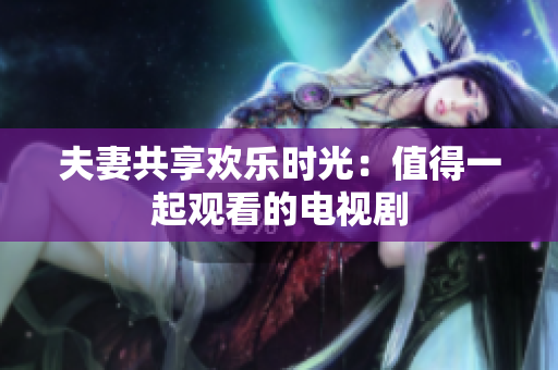 夫妻共享欢乐时光：值得一起观看的电视剧