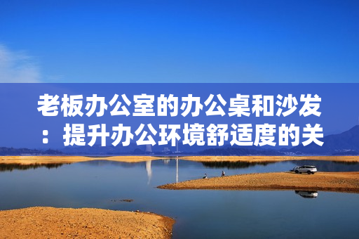 老板办公室的办公桌和沙发：提升办公环境舒适度的关键要素