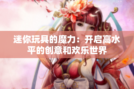 迷你玩具的魔力：开启高水平的创意和欢乐世界