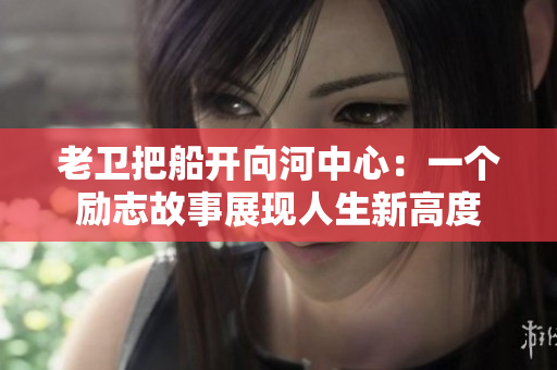老卫把船开向河中心：一个励志故事展现人生新高度