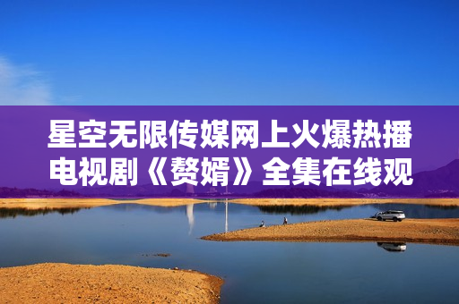 星空无限传媒网上火爆热播电视剧《赘婿》全集在线观看