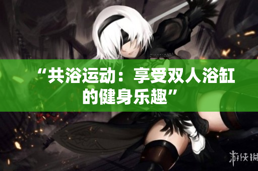 “共浴运动：享受双人浴缸的健身乐趣”