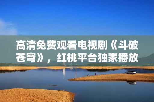 高清免费观看电视剧《斗破苍穹》，红桃平台独家播放！