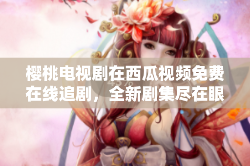 樱桃电视剧在西瓜视频免费在线追剧，全新剧集尽在眼前