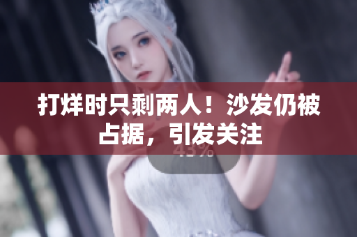 打烊时只剩两人！沙发仍被占据，引发关注