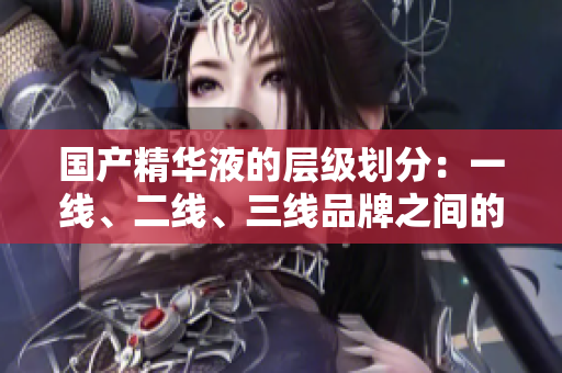 国产精华液的层级划分：一线、二线、三线品牌之间的关键差异在哪里？