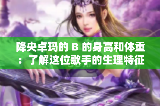 降央卓玛的 B 的身高和体重：了解这位歌手的生理特征