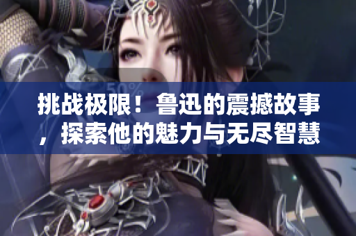 挑战极限！鲁迅的震撼故事，探索他的魅力与无尽智慧