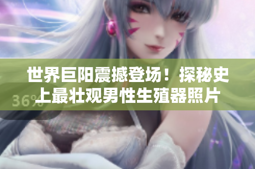 世界巨阳震撼登场！探秘史上最壮观男性生殖器照片