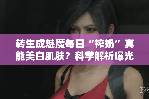 转生成魅魔每日“榨奶”真能美白肌肤？科学解析曝光