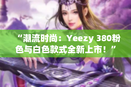 “潮流时尚：Yeezy 380粉色与白色款式全新上市！”