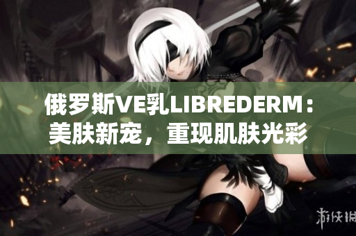 俄罗斯VE乳LIBREDERM：美肤新宠，重现肌肤光彩