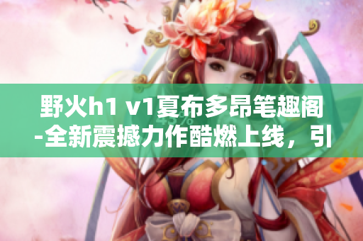 野火h1 v1夏布多昂笔趣阁-全新震撼力作酷燃上线，引爆阅读热潮!