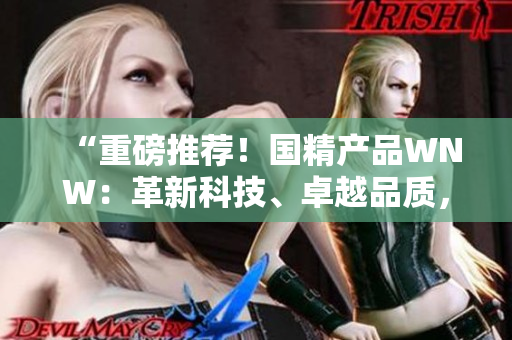 “重磅推荐！国精产品WNW：革新科技、卓越品质，助您实现生活美好！”