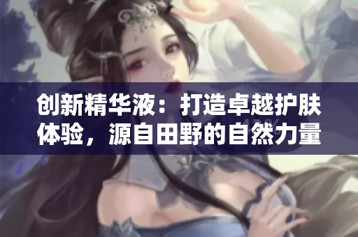 创新精华液：打造卓越护肤体验，源自田野的自然力量