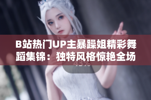 B站热门UP主暴躁姐精彩舞蹈集锦：独特风格惊艳全场