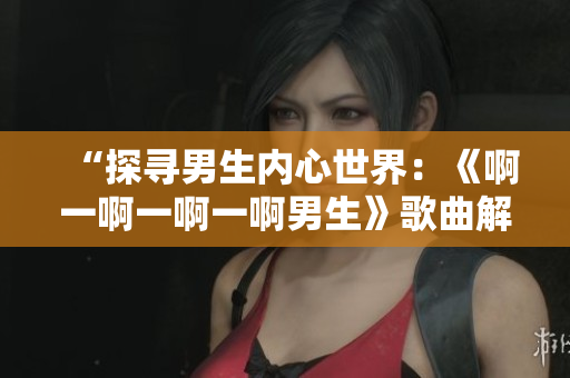“探寻男生内心世界：《啊一啊一啊一啊男生》歌曲解析”