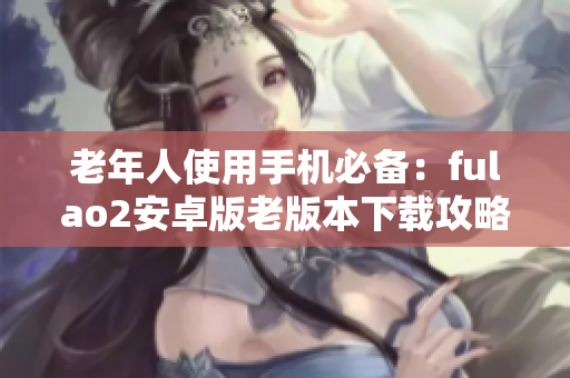 老年人使用手机必备：fulao2安卓版老版本下载攻略