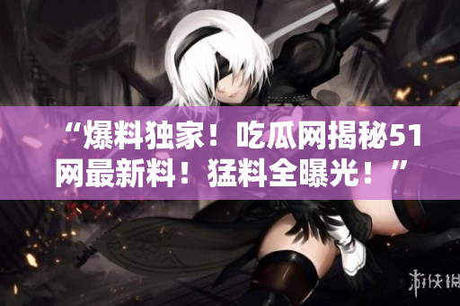 “爆料独家！吃瓜网揭秘51网最新料！猛料全曝光！”
