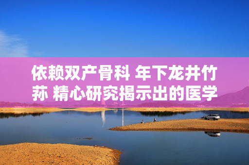 依赖双产骨科 年下龙井竹荪 精心研究揭示出的医学奥秘