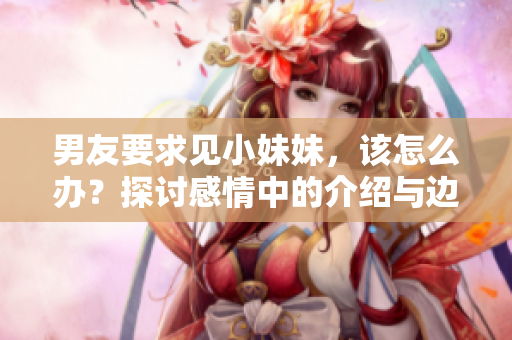 男友要求见小妹妹，该怎么办？探讨感情中的介绍与边界