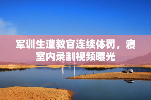 军训生遭教官连续体罚，寝室内录制视频曝光