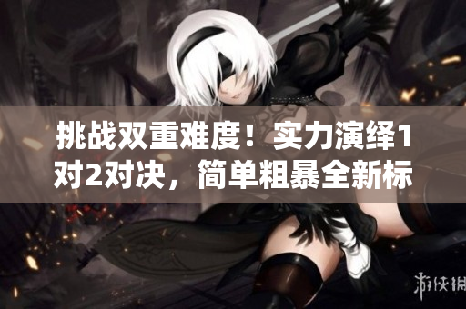 挑战双重难度！实力演绎1对2对决，简单粗暴全新标杆！