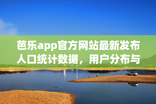 芭乐app官方网站最新发布人口统计数据，用户分布与增长情况