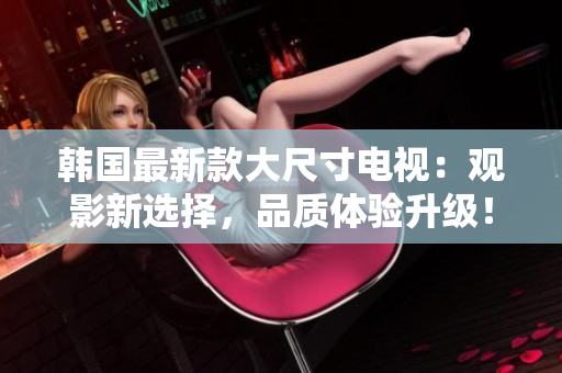 韩国最新款大尺寸电视：观影新选择，品质体验升级！
