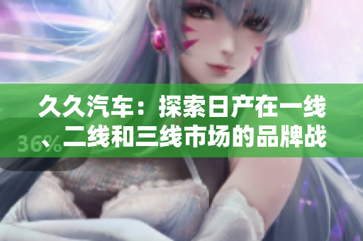 久久汽车：探索日产在一线、二线和三线市场的品牌战略