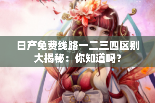 日产免费线路一二三四区别大揭秘：你知道吗？