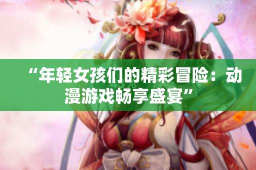 “年轻女孩们的精彩冒险：动漫游戏畅享盛宴”