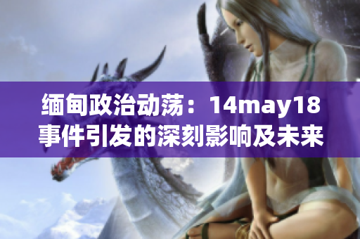 缅甸政治动荡：14may18事件引发的深刻影响及未来走向