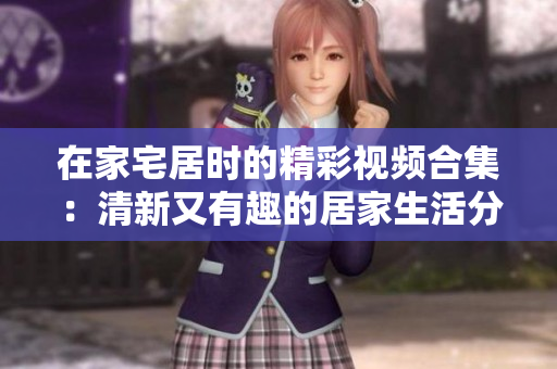 在家宅居时的精彩视频合集：清新又有趣的居家生活分享辑