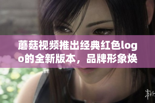 蘑菇视频推出经典红色logo的全新版本，品牌形象焕然一新