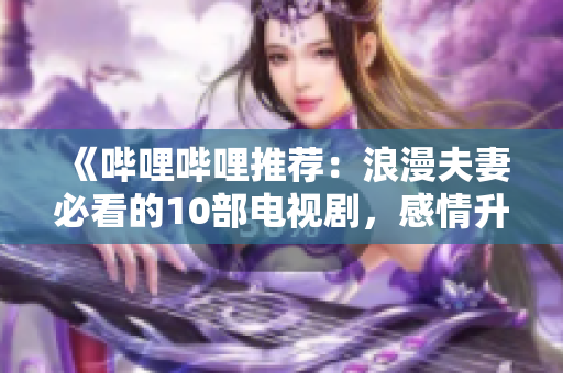 《哔哩哔哩推荐：浪漫夫妻必看的10部电视剧，感情升温的完美之选》