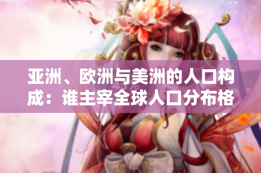 亚洲、欧洲与美洲的人口构成：谁主宰全球人口分布格局？