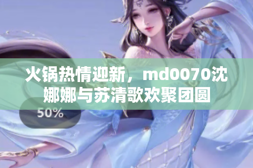 火锅热情迎新，md0070沈娜娜与苏清歌欢聚团圆
