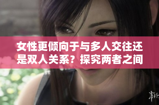 女性更倾向于与多人交往还是双人关系？探究两者之间的选择倾向