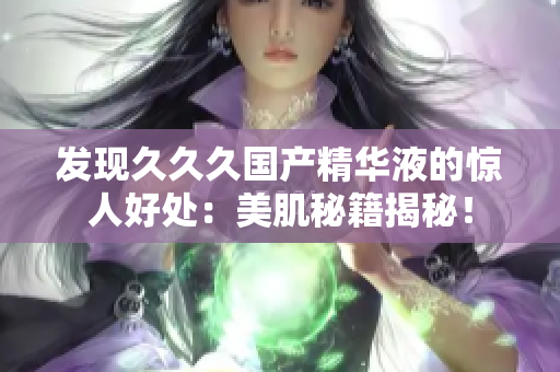 发现久久久国产精华液的惊人好处：美肌秘籍揭秘！