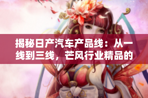 揭秘日产汽车产品线：从一线到三线，芒风行业精品的秘密