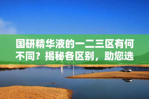 国研精华液的一二三区有何不同？揭秘各区别，助您选购最适合的产品