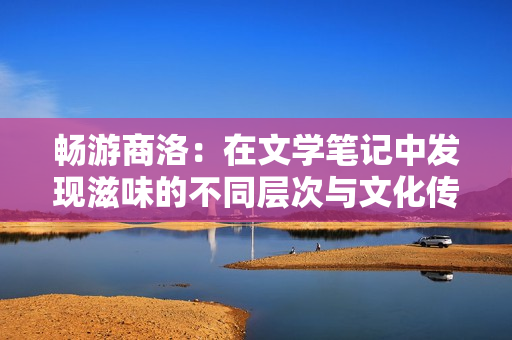 畅游商洛：在文学笔记中发现滋味的不同层次与文化传承的深度探索