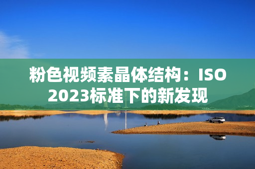粉色视频素晶体结构：ISO2023标准下的新发现