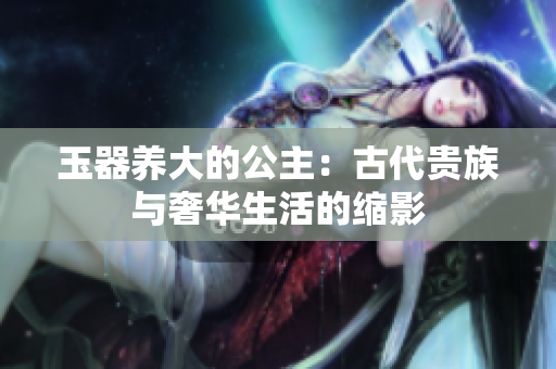 玉器养大的公主：古代贵族与奢华生活的缩影