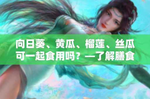 向日葵、黄瓜、榴莲、丝瓜可一起食用吗？—了解膳食搭配的科学与经验